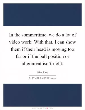 In the summertime, we do a lot of video work. With that, I can show them if their head is moving too far or if the ball position or alignment isn’t right Picture Quote #1
