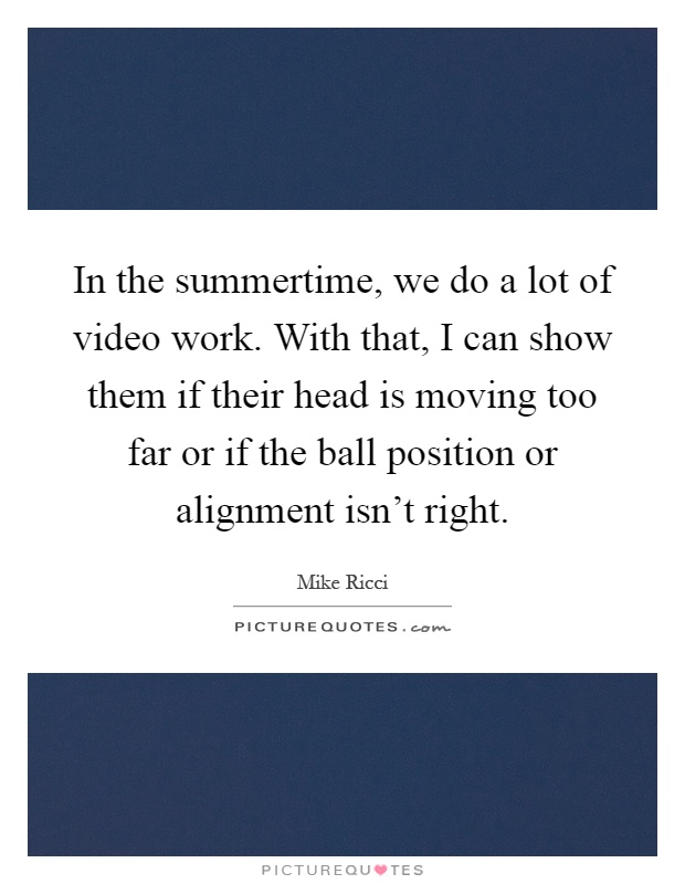In the summertime, we do a lot of video work. With that, I can show them if their head is moving too far or if the ball position or alignment isn't right Picture Quote #1