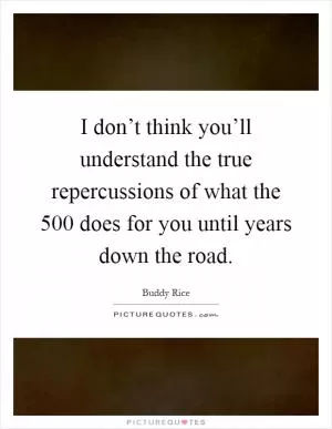 I don’t think you’ll understand the true repercussions of what the 500 does for you until years down the road Picture Quote #1