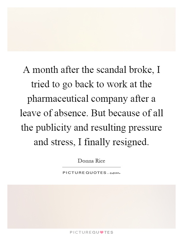 A month after the scandal broke, I tried to go back to work at the pharmaceutical company after a leave of absence. But because of all the publicity and resulting pressure and stress, I finally resigned Picture Quote #1