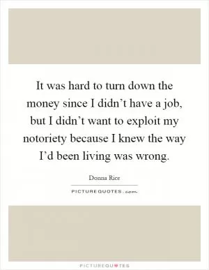 It was hard to turn down the money since I didn’t have a job, but I didn’t want to exploit my notoriety because I knew the way I’d been living was wrong Picture Quote #1