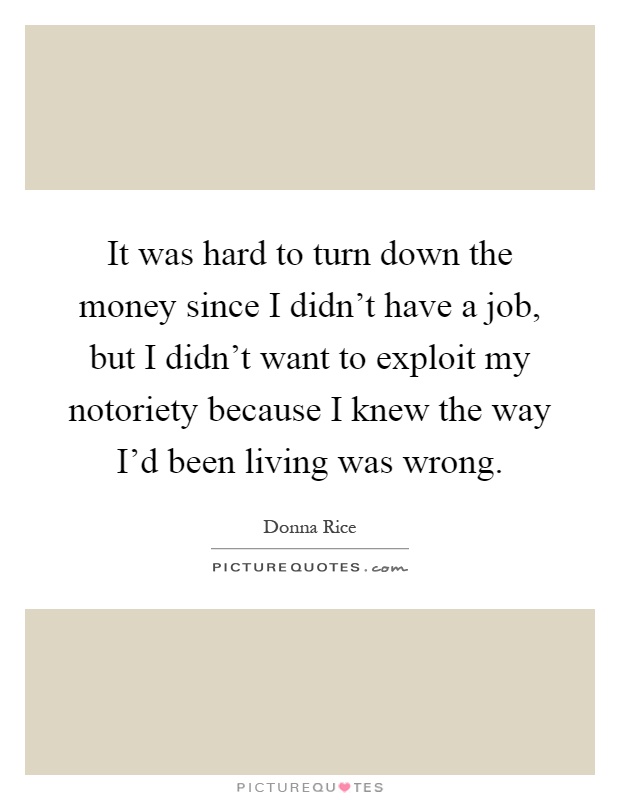 It was hard to turn down the money since I didn't have a job, but I didn't want to exploit my notoriety because I knew the way I'd been living was wrong Picture Quote #1
