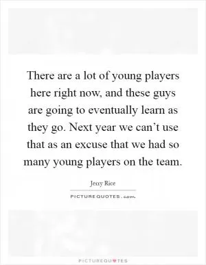 There are a lot of young players here right now, and these guys are going to eventually learn as they go. Next year we can’t use that as an excuse that we had so many young players on the team Picture Quote #1
