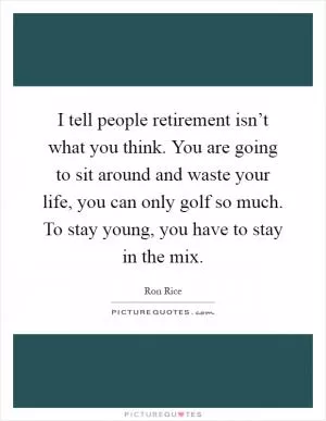 I tell people retirement isn’t what you think. You are going to sit around and waste your life, you can only golf so much. To stay young, you have to stay in the mix Picture Quote #1