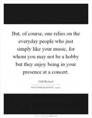 But, of course, one relies on the everyday people who just simply like your music, for whom you may not be a hobby but they enjoy being in your presence at a concert Picture Quote #1