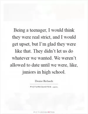 Being a teenager, I would think they were real strict, and I would get upset, but I’m glad they were like that. They didn’t let us do whatever we wanted. We weren’t allowed to date until we were, like, juniors in high school Picture Quote #1