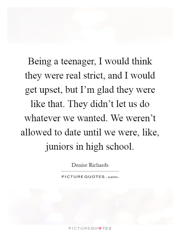 Being a teenager, I would think they were real strict, and I would get upset, but I'm glad they were like that. They didn't let us do whatever we wanted. We weren't allowed to date until we were, like, juniors in high school Picture Quote #1
