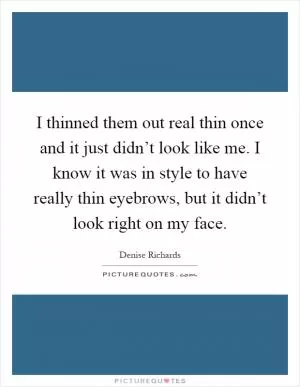 I thinned them out real thin once and it just didn’t look like me. I know it was in style to have really thin eyebrows, but it didn’t look right on my face Picture Quote #1