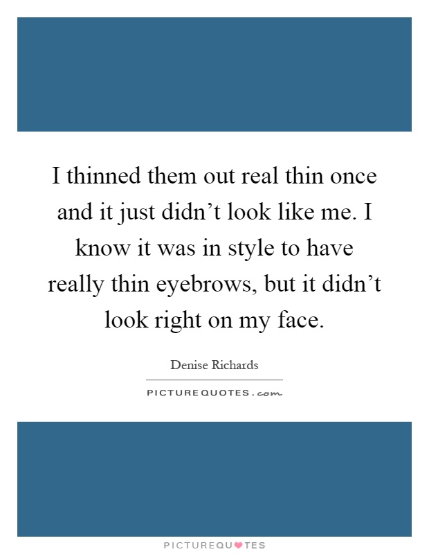 I thinned them out real thin once and it just didn't look like me. I know it was in style to have really thin eyebrows, but it didn't look right on my face Picture Quote #1