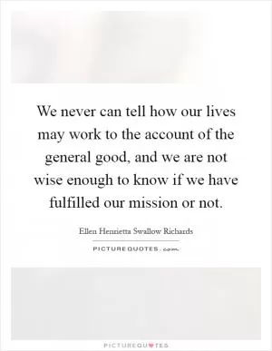 We never can tell how our lives may work to the account of the general good, and we are not wise enough to know if we have fulfilled our mission or not Picture Quote #1