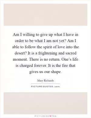 Am I willing to give up what I have in order to be what I am not yet? Am I able to follow the spirit of love into the desert? It is a frightening and sacred moment. There is no return. One’s life is charged forever. It is the fire that gives us our shape Picture Quote #1