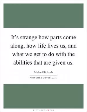 It’s strange how parts come along, how life lives us, and what we get to do with the abilities that are given us Picture Quote #1