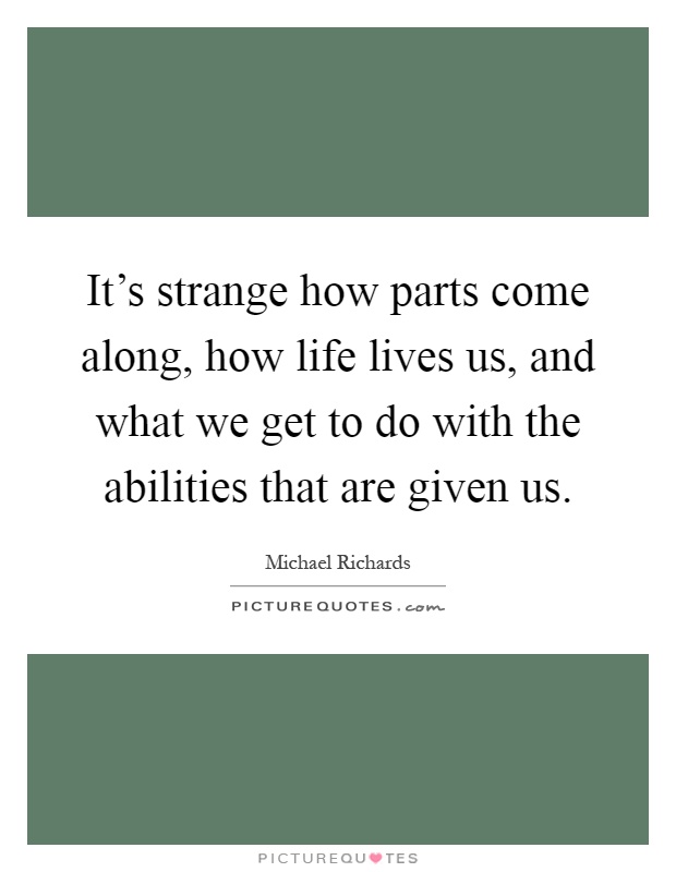 It's strange how parts come along, how life lives us, and what we get to do with the abilities that are given us Picture Quote #1