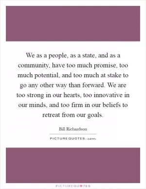 We as a people, as a state, and as a community, have too much promise, too much potential, and too much at stake to go any other way than forward. We are too strong in our hearts, too innovative in our minds, and too firm in our beliefs to retreat from our goals Picture Quote #1