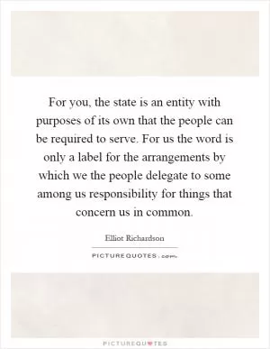 For you, the state is an entity with purposes of its own that the people can be required to serve. For us the word is only a label for the arrangements by which we the people delegate to some among us responsibility for things that concern us in common Picture Quote #1