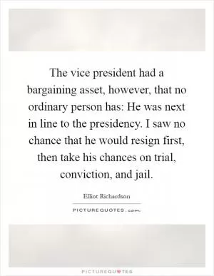 The vice president had a bargaining asset, however, that no ordinary person has: He was next in line to the presidency. I saw no chance that he would resign first, then take his chances on trial, conviction, and jail Picture Quote #1