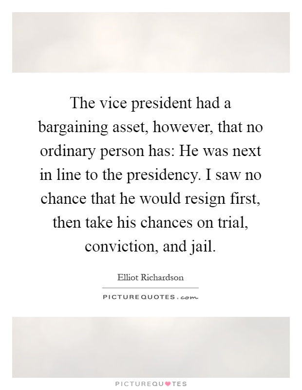 The vice president had a bargaining asset, however, that no ordinary person has: He was next in line to the presidency. I saw no chance that he would resign first, then take his chances on trial, conviction, and jail Picture Quote #1