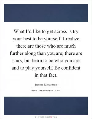 What I’d like to get across is try your best to be yourself. I realize there are those who are much further along than you are; there are stars, but learn to be who you are and to play yourself. Be confident in that fact Picture Quote #1