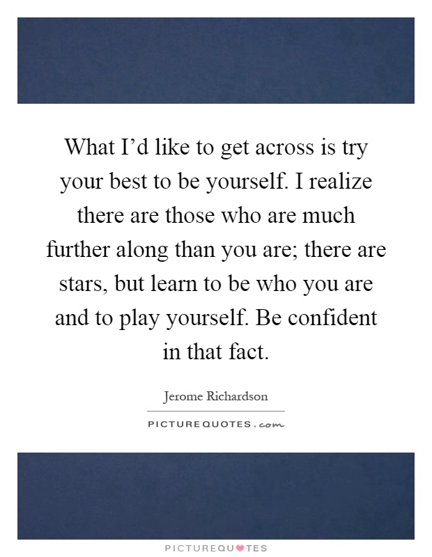 What I'd like to get across is try your best to be yourself. I realize there are those who are much further along than you are; there are stars, but learn to be who you are and to play yourself. Be confident in that fact Picture Quote #1