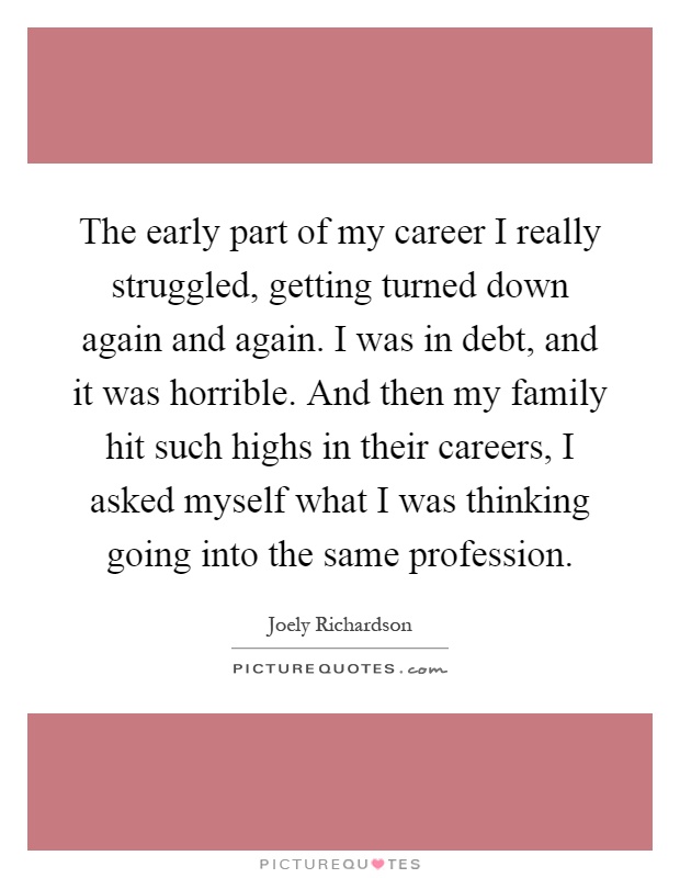 The early part of my career I really struggled, getting turned down again and again. I was in debt, and it was horrible. And then my family hit such highs in their careers, I asked myself what I was thinking going into the same profession Picture Quote #1