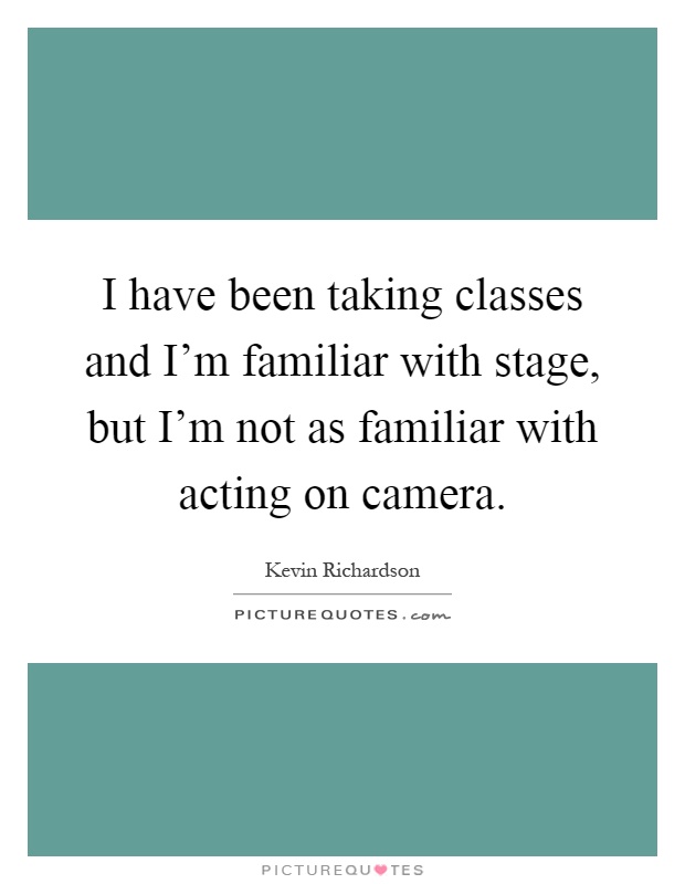 I have been taking classes and I'm familiar with stage, but I'm not as familiar with acting on camera Picture Quote #1
