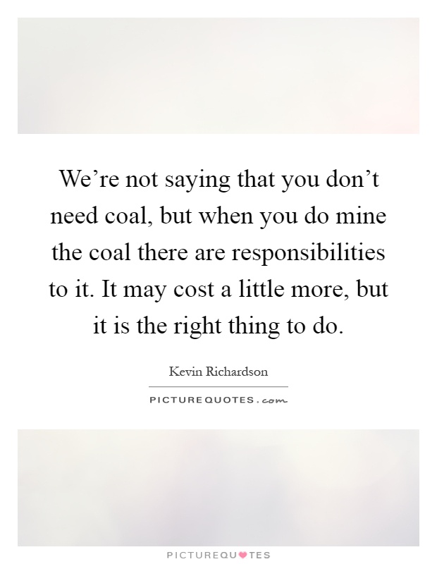 We're not saying that you don't need coal, but when you do mine the coal there are responsibilities to it. It may cost a little more, but it is the right thing to do Picture Quote #1