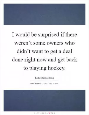 I would be surprised if there weren’t some owners who didn’t want to get a deal done right now and get back to playing hockey Picture Quote #1