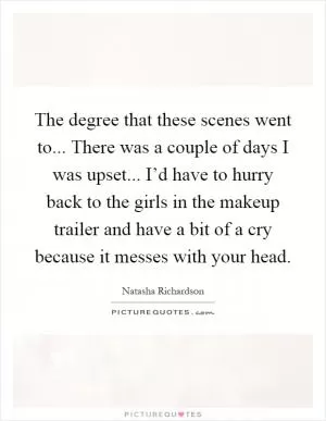 The degree that these scenes went to... There was a couple of days I was upset... I’d have to hurry back to the girls in the makeup trailer and have a bit of a cry because it messes with your head Picture Quote #1
