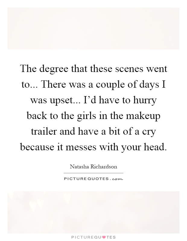 The degree that these scenes went to... There was a couple of days I was upset... I'd have to hurry back to the girls in the makeup trailer and have a bit of a cry because it messes with your head Picture Quote #1