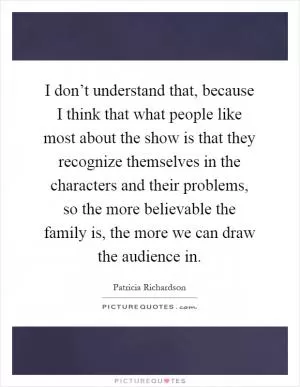 I don’t understand that, because I think that what people like most about the show is that they recognize themselves in the characters and their problems, so the more believable the family is, the more we can draw the audience in Picture Quote #1