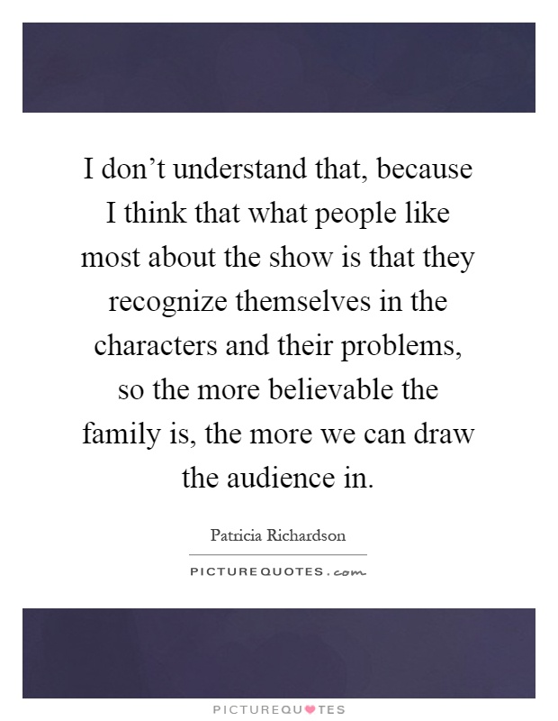 I don't understand that, because I think that what people like most about the show is that they recognize themselves in the characters and their problems, so the more believable the family is, the more we can draw the audience in Picture Quote #1