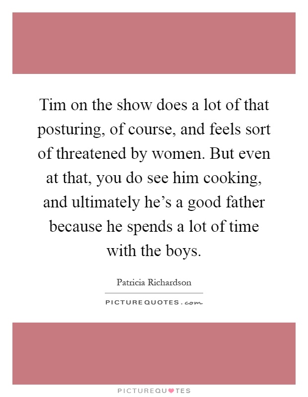 Tim on the show does a lot of that posturing, of course, and feels sort of threatened by women. But even at that, you do see him cooking, and ultimately he's a good father because he spends a lot of time with the boys Picture Quote #1
