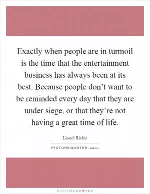 Exactly when people are in turmoil is the time that the entertainment business has always been at its best. Because people don’t want to be reminded every day that they are under siege, or that they’re not having a great time of life Picture Quote #1