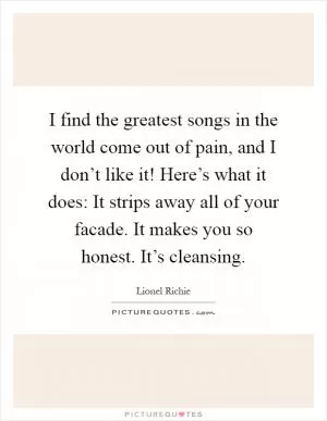 I find the greatest songs in the world come out of pain, and I don’t like it! Here’s what it does: It strips away all of your facade. It makes you so honest. It’s cleansing Picture Quote #1