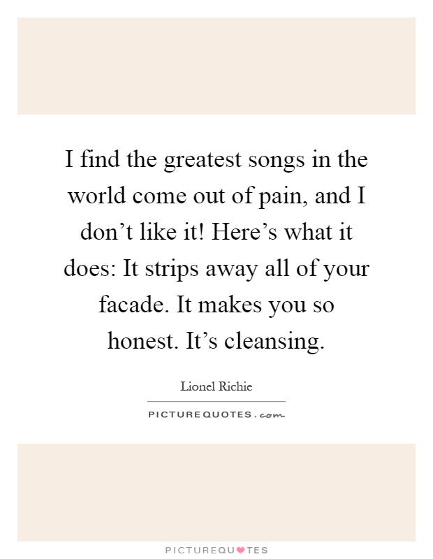 I find the greatest songs in the world come out of pain, and I don't like it! Here's what it does: It strips away all of your facade. It makes you so honest. It's cleansing Picture Quote #1