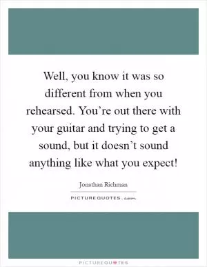 Well, you know it was so different from when you rehearsed. You’re out there with your guitar and trying to get a sound, but it doesn’t sound anything like what you expect! Picture Quote #1