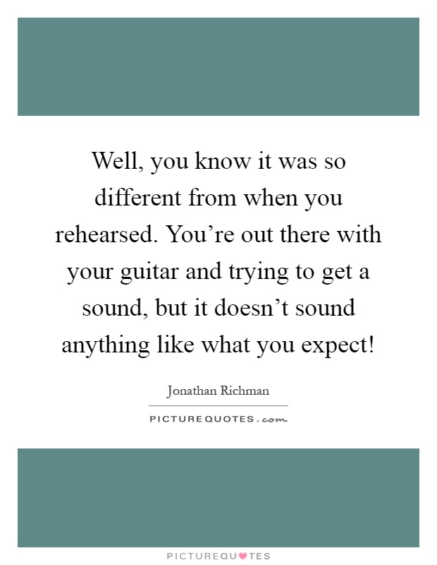 Well, you know it was so different from when you rehearsed. You're out there with your guitar and trying to get a sound, but it doesn't sound anything like what you expect! Picture Quote #1
