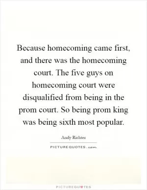 Because homecoming came first, and there was the homecoming court. The five guys on homecoming court were disqualified from being in the prom court. So being prom king was being sixth most popular Picture Quote #1