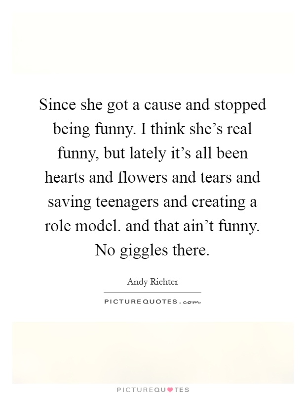 Since she got a cause and stopped being funny. I think she's real funny, but lately it's all been hearts and flowers and tears and saving teenagers and creating a role model. and that ain't funny. No giggles there Picture Quote #1