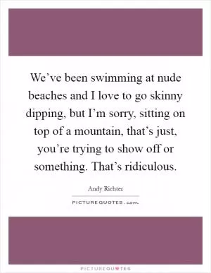We’ve been swimming at nude beaches and I love to go skinny dipping, but I’m sorry, sitting on top of a mountain, that’s just, you’re trying to show off or something. That’s ridiculous Picture Quote #1