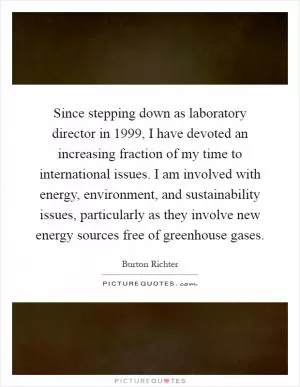 Since stepping down as laboratory director in 1999, I have devoted an increasing fraction of my time to international issues. I am involved with energy, environment, and sustainability issues, particularly as they involve new energy sources free of greenhouse gases Picture Quote #1