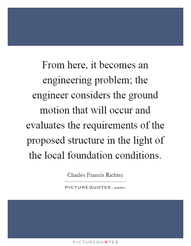 From here, it becomes an engineering problem; the engineer considers the ground motion that will occur and evaluates the requirements of the proposed structure in the light of the local foundation conditions Picture Quote #1