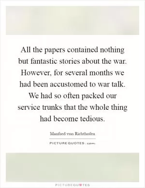 All the papers contained nothing but fantastic stories about the war. However, for several months we had been accustomed to war talk. We had so often packed our service trunks that the whole thing had become tedious Picture Quote #1