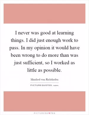 I never was good at learning things. I did just enough work to pass. In my opinion it would have been wrong to do more than was just sufficient, so I worked as little as possible Picture Quote #1