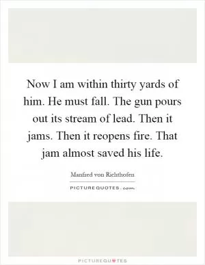 Now I am within thirty yards of him. He must fall. The gun pours out its stream of lead. Then it jams. Then it reopens fire. That jam almost saved his life Picture Quote #1