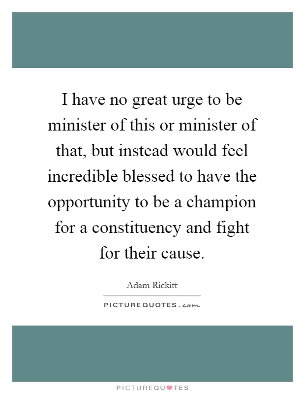 I have no great urge to be minister of this or minister of that, but instead would feel incredible blessed to have the opportunity to be a champion for a constituency and fight for their cause Picture Quote #1
