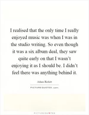 I realised that the only time I really enjoyed music was when I was in the studio writing. So even though it was a six album deal, they saw quite early on that I wasn’t enjoying it as I should be. I didn’t feel there was anything behind it Picture Quote #1