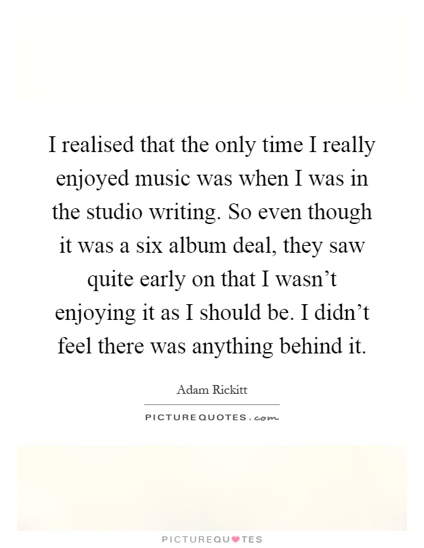 I realised that the only time I really enjoyed music was when I was in the studio writing. So even though it was a six album deal, they saw quite early on that I wasn't enjoying it as I should be. I didn't feel there was anything behind it Picture Quote #1