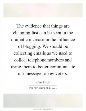 The evidence that things are changing fast can be seen in the dramatic increase in the influence of blogging. We should be collecting emails as we used to collect telephone numbers and using them to better communicate our message to key voters Picture Quote #1
