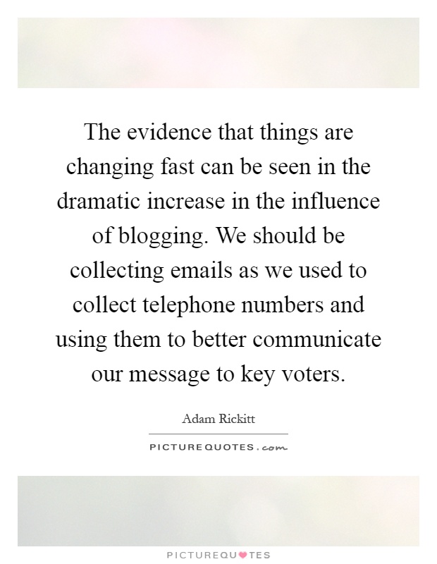 The evidence that things are changing fast can be seen in the dramatic increase in the influence of blogging. We should be collecting emails as we used to collect telephone numbers and using them to better communicate our message to key voters Picture Quote #1